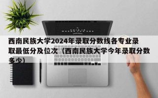 西南民族大学2024年录取分数线各专业录取最低分及位次（西南民族大学今年录取分数多少）