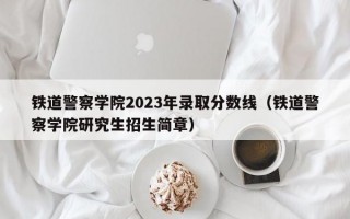 铁道警察学院2023年录取分数线（铁道警察学院研究生招生简章）