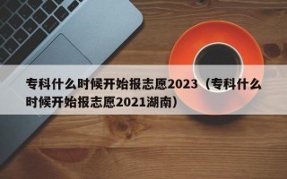 专科什么时候开始报志愿2023（专科什么时候开始报志愿2021湖南）