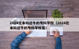 2024比本科还牛的专科学校（2024比本科还牛的专科学校是）