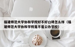 福建师范大学协和学院好不好口碑怎么样（福建师范大学协和学院是不是公办学校）