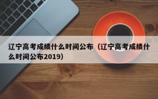 辽宁高考成绩什么时间公布（辽宁高考成绩什么时间公布2019）