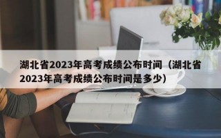 湖北省2023年高考成绩公布时间（湖北省2023年高考成绩公布时间是多少）