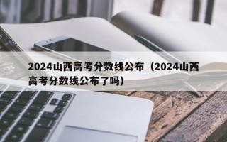 2024山西高考分数线公布（2024山西高考分数线公布了吗）