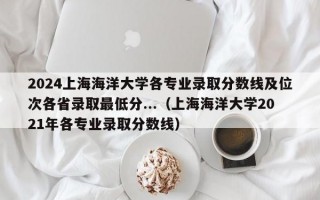 2024上海海洋大学各专业录取分数线及位次各省录取最低分...（上海海洋大学2021年各专业录取分数线）