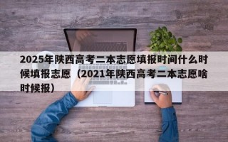 2025年陕西高考二本志愿填报时间什么时候填报志愿（2021年陕西高考二本志愿啥时候报）