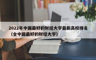 2022年中国最好的财经大学最新高校排名（全中国最好的财经大学）