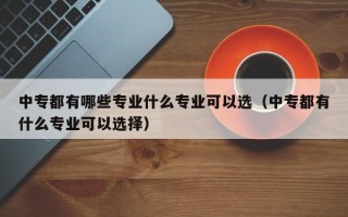 中专都有哪些专业什么专业可以选（中专都有什么专业可以选择）