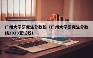 广州大学研究生分数线（广州大学研究生分数线2023复试线）