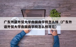 广东外语外贸大学南国商学院怎么样（广东外语外贸大学南国商学院怎么样现在）