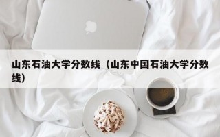 山东石油大学分数线（山东中国石油大学分数线）