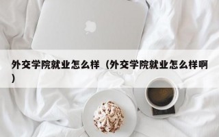 外交学院就业怎么样（外交学院就业怎么样啊）