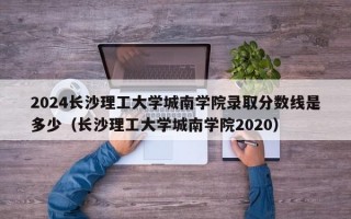 2024长沙理工大学城南学院录取分数线是多少（长沙理工大学城南学院2020）