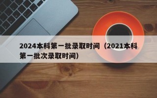 2024本科第一批录取时间（2021本科第一批次录取时间）