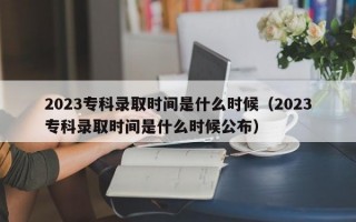 2023专科录取时间是什么时候（2023专科录取时间是什么时候公布）