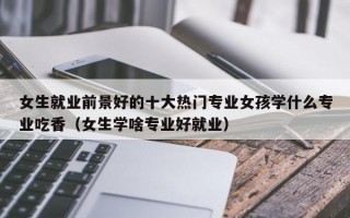 女生就业前景好的十大热门专业女孩学什么专业吃香（女生学啥专业好就业）