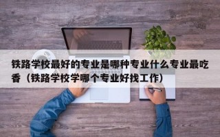 铁路学校最好的专业是哪种专业什么专业最吃香（铁路学校学哪个专业好找工作）