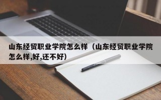 山东经贸职业学院怎么样（山东经贸职业学院怎么样,好,还不好）