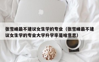 张雪峰最不建议女生学的专业（张雪峰最不建议女生学的专业大学升学率是啥意思）