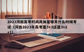 2023河南高考时间具体是哪天什么时候考试（河南2023年高考是3+3还是3+2+1）