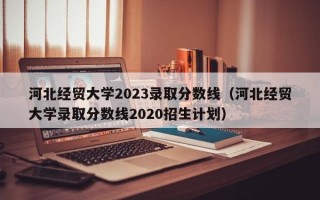 河北经贸大学2023录取分数线（河北经贸大学录取分数线2020招生计划）