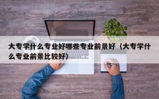 大专学什么专业好哪些专业前景好（大专学什么专业前景比较好）