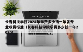 长春科技学院2024年学费多少钱一年各专业收费标准（长春科技学院学费多少钱一年2020）