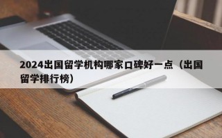 2024出国留学机构哪家口碑好一点（出国留学排行榜）