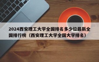 2024西安理工大学全国排名多少位最新全国排行榜（西安理工大学全国大学排名）