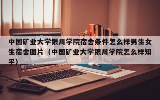 中国矿业大学银川学院宿舍条件怎么样男生女生宿舍图片（中国矿业大学银川学院怎么样知乎）