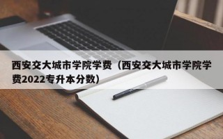 西安交大城市学院学费（西安交大城市学院学费2022专升本分数）