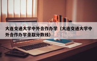 大连交通大学中外合作办学（大连交通大学中外合作办学录取分数线）