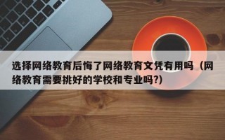 选择网络教育后悔了网络教育文凭有用吗（网络教育需要挑好的学校和专业吗?）