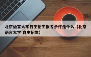 北京语言大学自主招生报名条件是什么（北京语言大学 自主招生）