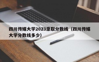 四川传媒大学2023录取分数线（四川传媒大学分数线多少）