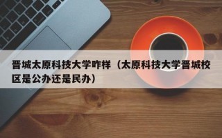 晋城太原科技大学咋样（太原科技大学晋城校区是公办还是民办）