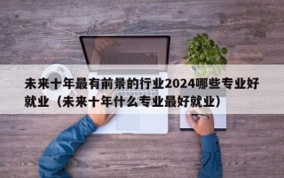 未来十年最有前景的行业2024哪些专业好就业（未来十年什么专业最好就业）