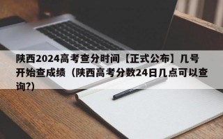 陕西2024高考查分时间【正式公布】几号开始查成绩（陕西高考分数24日几点可以查询?）