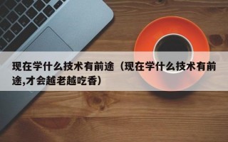 现在学什么技术有前途（现在学什么技术有前途,才会越老越吃香）