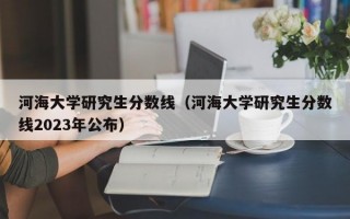 河海大学研究生分数线（河海大学研究生分数线2023年公布）