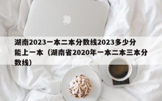 湖南2023一本二本分数线2023多少分能上一本（湖南省2020年一本二本三本分数线）