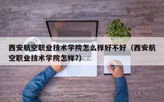 西安航空职业技术学院怎么样好不好（西安航空职业技术学院怎样?）