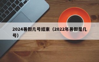 2024暑假几号结束（2022年暑假是几号）