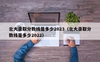 北大录取分数线是多少2023（北大录取分数线是多少2022）