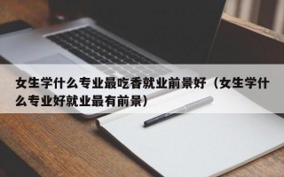 女生学什么专业最吃香就业前景好（女生学什么专业好就业最有前景）