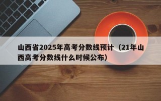 山西省2025年高考分数线预计（21年山西高考分数线什么时候公布）