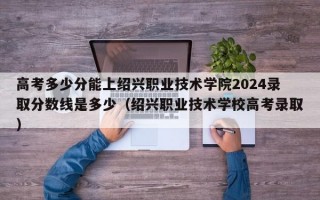 高考多少分能上绍兴职业技术学院2024录取分数线是多少（绍兴职业技术学校高考录取）