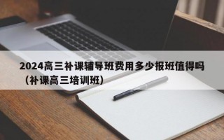 2024高三补课辅导班费用多少报班值得吗（补课高三培训班）