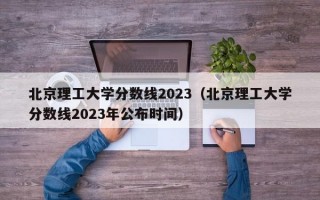 北京理工大学分数线2023（北京理工大学分数线2023年公布时间）