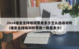 2024播音主持培训费用多少怎么选培训班（播音主持培训班费用一般是多少）